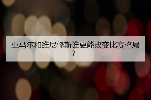 亚马尔和维尼修斯谁更能改变比赛格局？