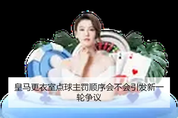 皇马更衣室点球主罚顺序会不会引发新一轮争议