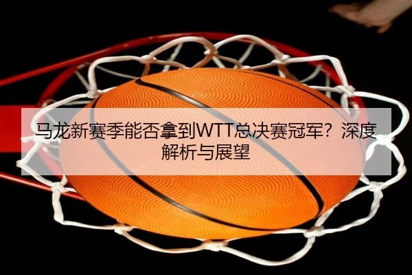 马龙新赛季能否拿到WTT总决赛冠军？深度解析与展望